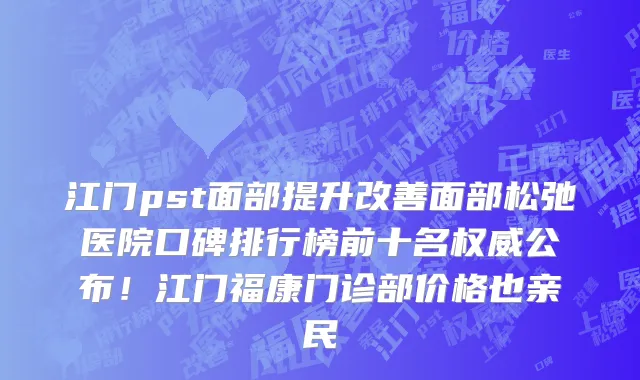 江门pst面部提升改善面部松弛医院口碑排行榜前十名权威公布!江门福康门诊部价格也亲民