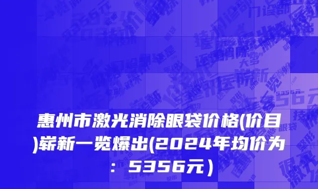 惠州市激光消除眼袋价格(价目)崭新一览爆出(2024年均价为：5356元）