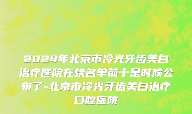 2024年北京市冷光牙齿美白治疗医院在榜名单前十是时候公布了-北京市冷光牙齿美白治疗口腔医院