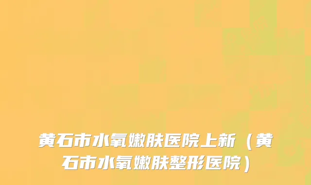 黄石市水氧嫩肤医院上新（黄石市水氧嫩肤整形医院）