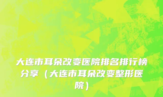 大连市耳朵改变医院排名排行榜分享（大连市耳朵改变整形医院）