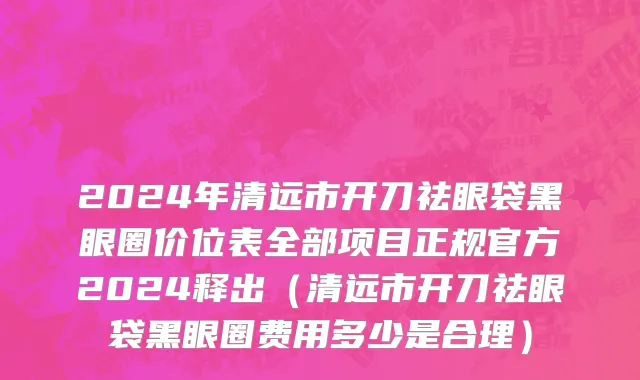 2024年清远市开刀祛眼袋黑眼圈价位表全部项目正规官方2024释出（清远市开刀祛眼袋黑眼圈费用多少是合理）