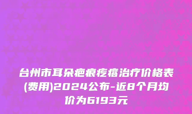台州市耳朵疤痕疙瘩治疗价格表(费用)2024公布-近8个月均价为6193元