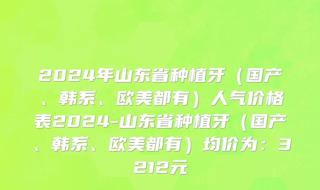2024年山东省种植牙（国产、韩系、欧美都有）人气价格表2024-山东省种植牙（国产、韩系、欧美都有）均价为：3212元