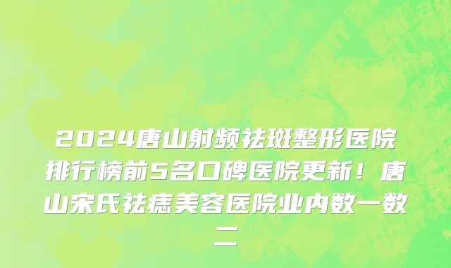 2024唐山射频祛斑整形医院排行榜前5名口碑医院更新！唐山宋氏祛痣美容医院业内数一数二