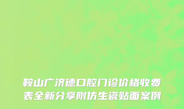 鞍山广济德口腔门诊价格收费表全新分享附仿生瓷贴面案例
