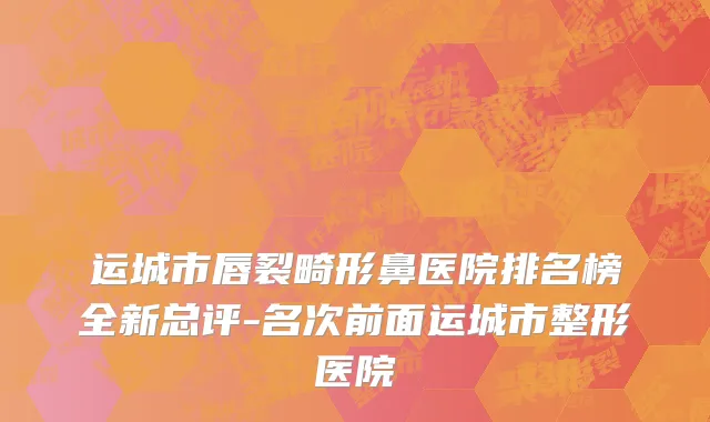 运城市唇裂畸形鼻医院排名榜全新总评-名次前面运城市整形医院