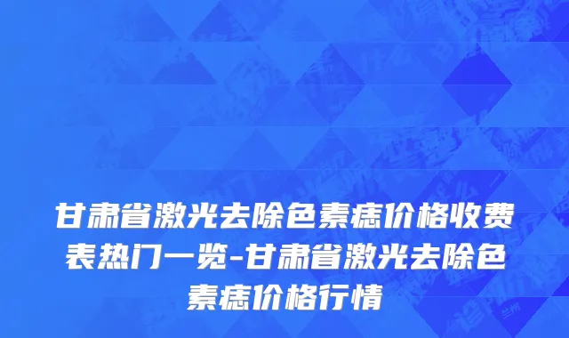 甘肃省激光去除色素痣价格收费表热门一览-甘肃省激光去除色素痣价格行情