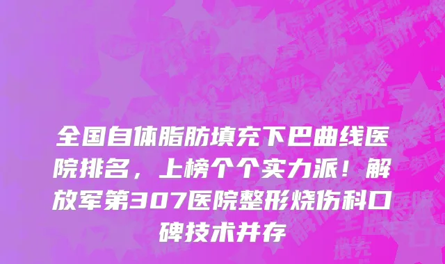 全国自体脂肪填充下巴曲线医院排名,上榜个个实力派!解放军第307医院整形烧伤科口碑技术并存