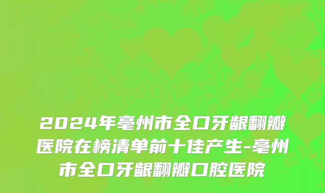 2024年亳州市全口牙龈翻瓣医院在榜清单前十佳产生-亳州市全口牙龈翻瓣口腔医院
