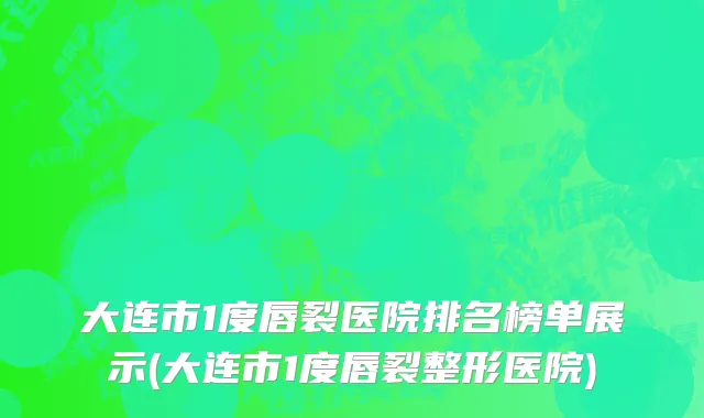 大连市1度唇裂医院排名榜单展示(大连市1度唇裂整形医院)