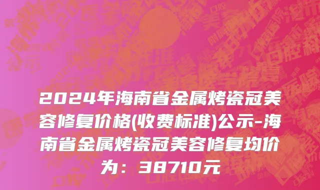 2024年海南省金属烤瓷冠美容修复价格(收费标准)公示-海南省金属烤瓷冠美容修复均价为：38710元
