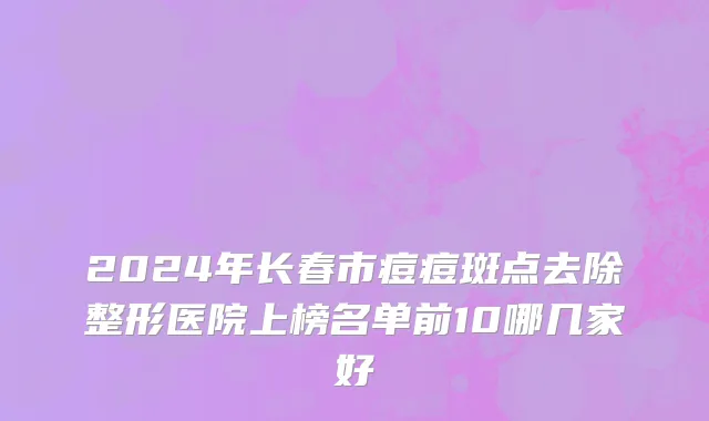 2024年长春市痘痘斑点去除整形医院上榜名单前10哪几家好