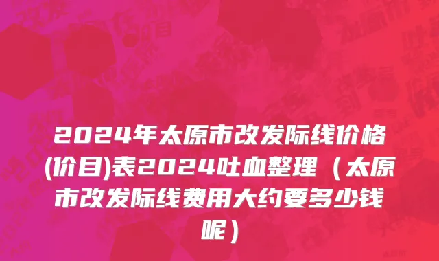2024年太原市改发际线价格(价目)表2024吐血整理（太原市改发际线费用大约要多少钱呢）