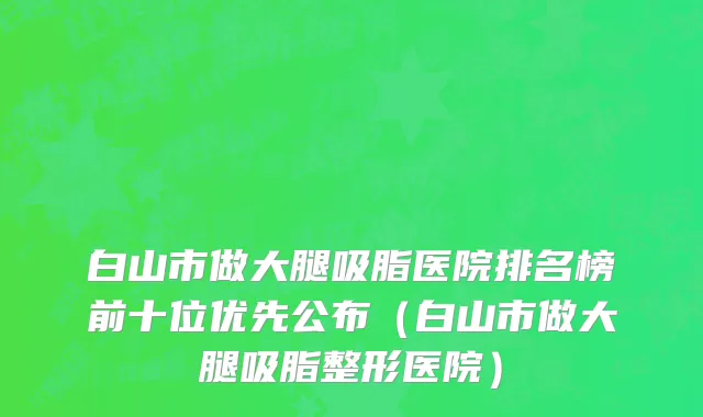 白山市做大腿吸脂医院排名榜前十位优先公布（白山市做大腿吸脂整形医院）