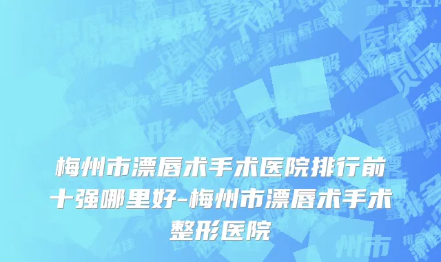 梅州市漂唇术手术医院排行前十强哪里好-梅州市漂唇术手术整形医院