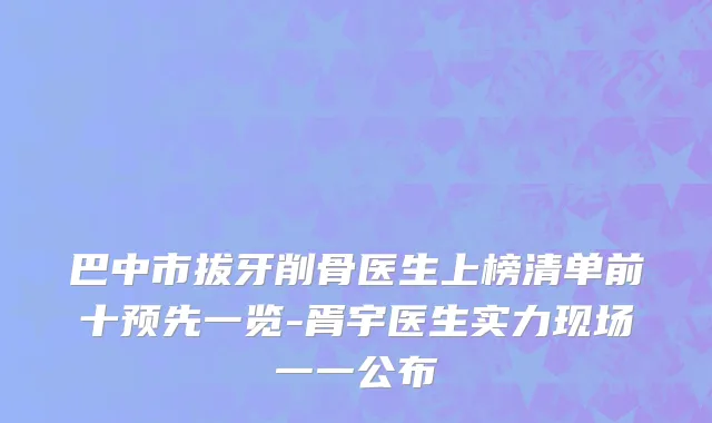 巴中市拔牙削骨医生上榜清单前十预先一览-胥宇医生实力现场一一公布