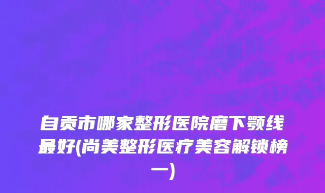 自贡市哪家整形医院磨下颚线最好(尚美整形医疗美容解锁榜一)