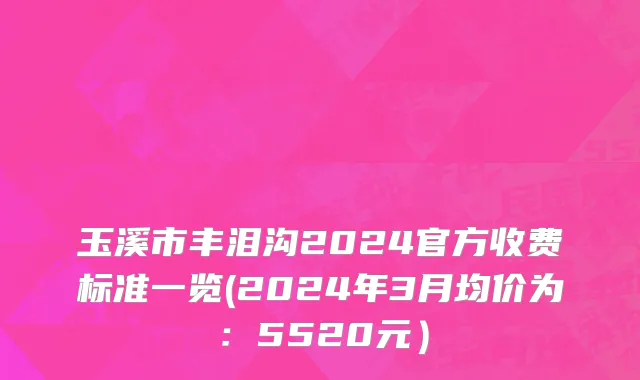 玉溪市丰泪沟2024官方收费标准一览(2024年3月均价为：5520元）