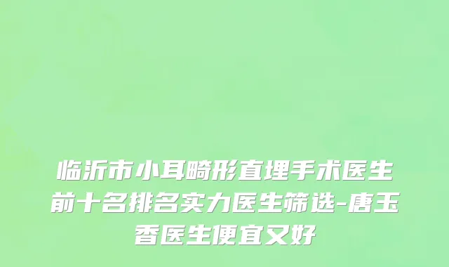 临沂市小耳畸形直埋手术医生前十名排名实力医生筛选-唐玉香医生便宜又好
