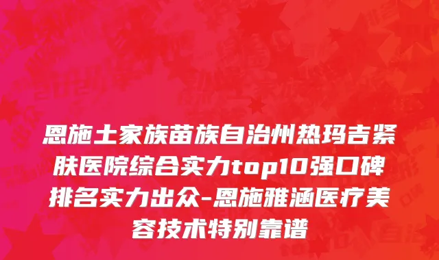 恩施土家族苗族自治州热玛吉紧肤医院综合实力top10强口碑排名实力出众-恩施雅涵医疗美容技术特别靠谱