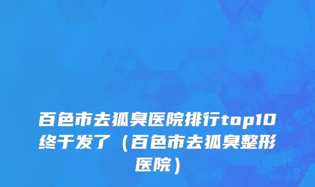 百色市去狐臭医院排行top10终于发了（百色市去狐臭整形医院）