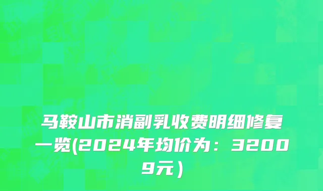 马鞍山市消副乳收费明细修复一览(2024年均价为：32009元）