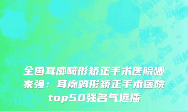 全国耳廓畸形矫正手术医院哪家强：耳廓畸形矫正手术医院top50强名气远播