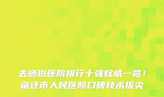 去晒斑医院排行十强权威一览！宿迁市人民医院口碑技术拔尖