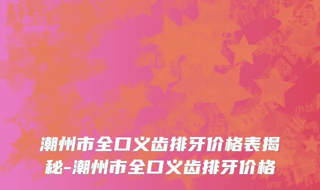 潮州市全口义齿排牙价格表揭秘-潮州市全口义齿排牙价格