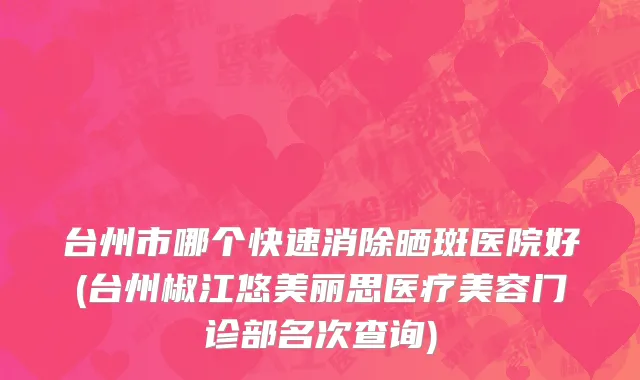 台州市哪个快速消除晒斑医院好(台州椒江悠美丽思医疗美容门诊部名次查询)