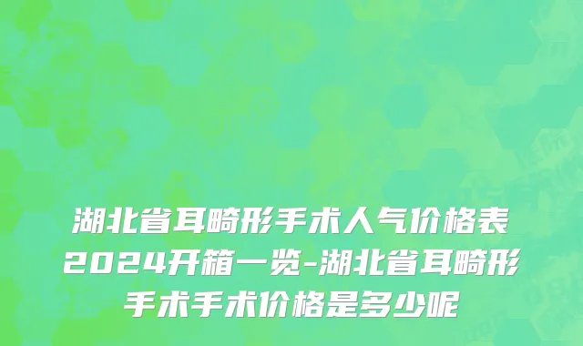 湖北省耳畸形手术人气价格表2024开箱一览-湖北省耳畸形手术手术价格是多少呢