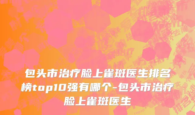 包头市治疗脸上雀斑医生排名榜top10强有哪个-包头市治疗脸上雀斑医生