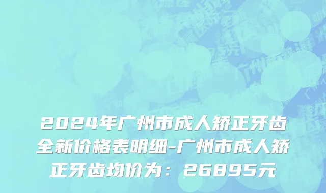 2024年广州市成人矫正牙齿全新价格表明细-广州市成人矫正牙齿均价为：26895元