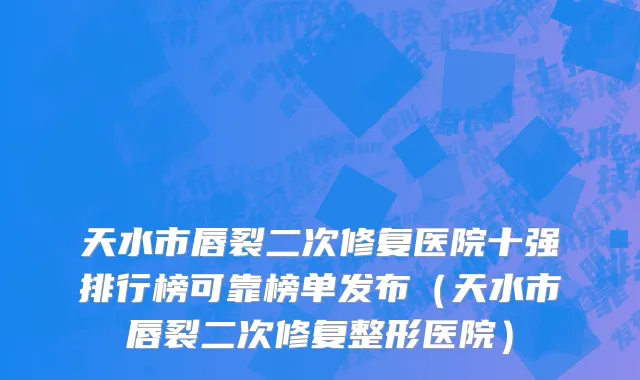 天水市唇裂二次修复医院十强排行榜可靠榜单发布（天水市唇裂二次修复整形医院）