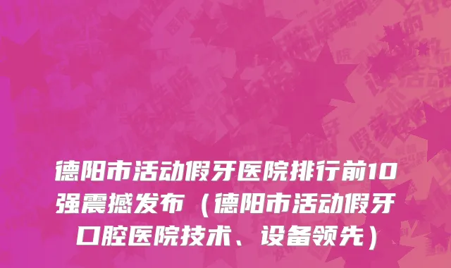 德阳市活动假牙医院排行前10强震撼发布（德阳市活动假牙口腔医院技术、设备领先）