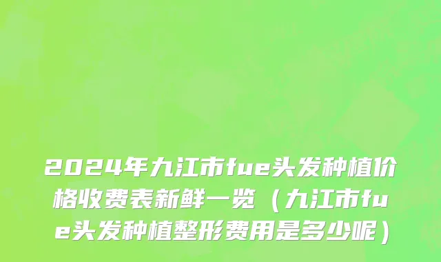 2024年九江市fue头发种植价格收费表新鲜一览（九江市fue头发种植整形费用是多少呢）
