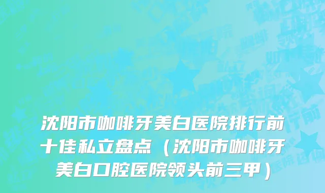 沈阳市咖啡牙美白医院排行前十佳私立盘点（沈阳市咖啡牙美白口腔医院领头前三甲）
