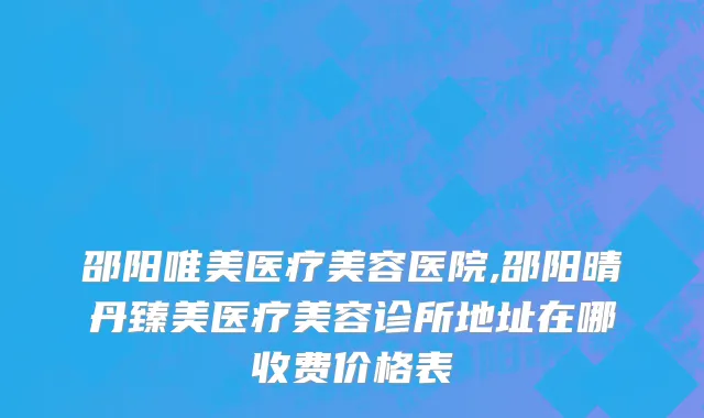 邵阳唯美医疗美容医院,邵阳晴丹臻美医疗美容诊所地址在哪收费价格表
