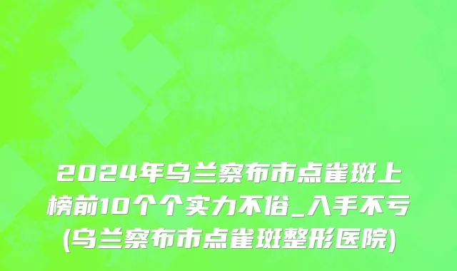 2024年乌兰察布市点雀斑上榜前10个个实力不俗_入手不亏(乌兰察布市点雀斑整形医院)