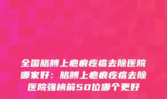 全国胳膊上疤痕疙瘩去除医院哪家好：胳膊上疤痕疙瘩去除医院强榜前50位哪个更好