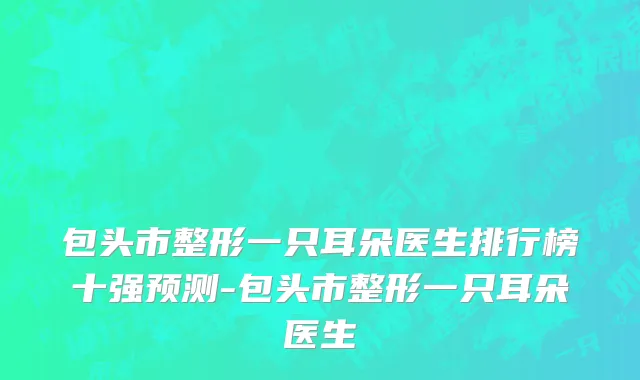 包头市整形一只耳朵医生排行榜十强预测-包头市整形一只耳朵医生