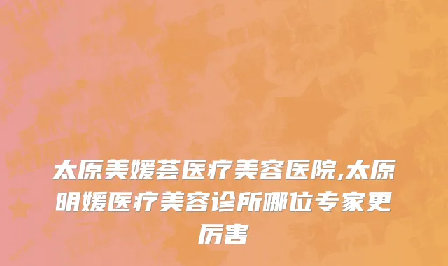 太原美媛荟医疗美容医院,太原明媛医疗美容诊所哪位专家更厉害