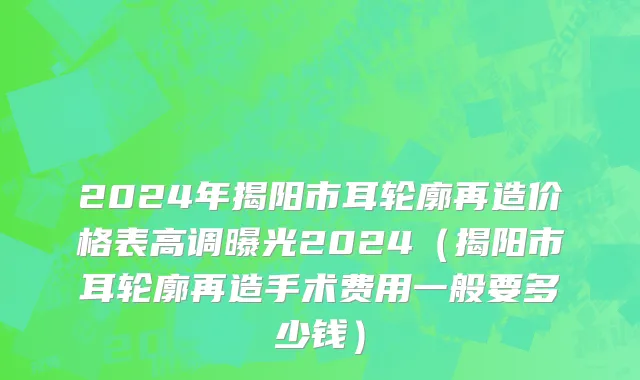 2024年揭阳市耳轮廓再造价格表高调曝光2024（揭阳市耳轮廓再造手术费用一般要多少钱）