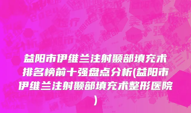 益阳市伊维兰注射颞部填充术排名榜前十强盘点分析(益阳市伊维兰注射颞部填充术整形医院)
