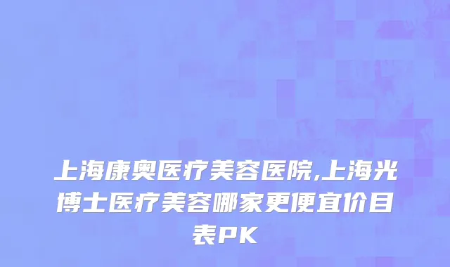 上海康奥医疗美容医院,上海光博士医疗美容哪家更便宜价目表PK