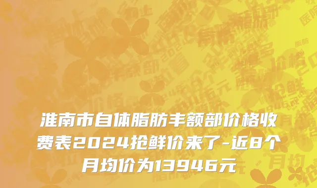 淮南市自体脂肪丰额部价格收费表2024抢鲜价来了-近8个月均价为13946元