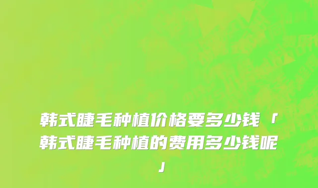 韩式睫毛种植价格要多少钱「韩式睫毛种植的费用多少钱呢」