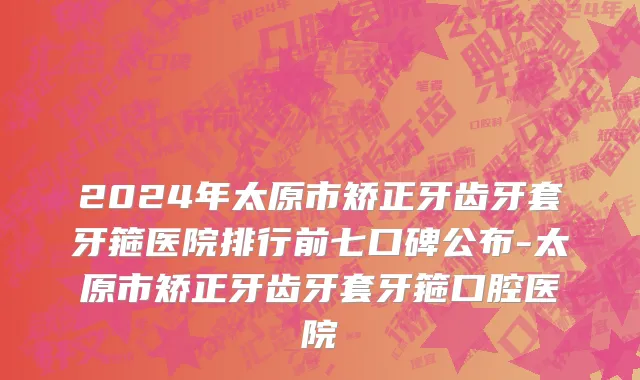 2024年太原市矫正牙齿牙套牙箍医院排行前七口碑公布-太原市矫正牙齿牙套牙箍口腔医院