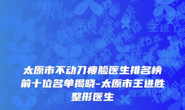 太原市不动刀瘦脸医生排名榜前十位名单揭晓-太原市王进胜整形医生